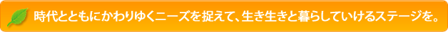 時代とともにかわりゆくニーズを捉えて、生き生きと暮らしていけるステージを。