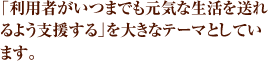 「利用者がいつまでも元気な生活を送れるよう支援する」を大きなテーマとしています。